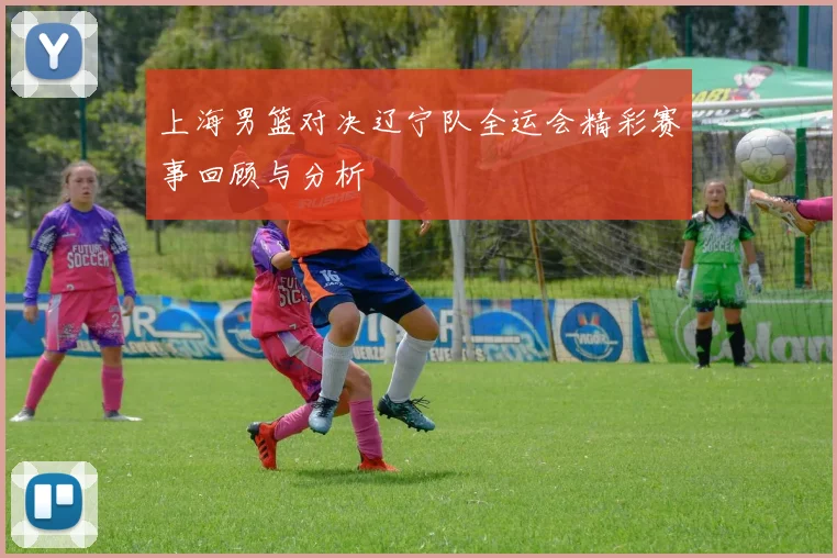 上海男篮对决辽宁队全运会精彩赛事回顾与分析