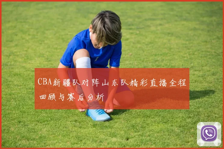 CBA新疆队对阵山东队精彩直播全程回顾与赛后分析