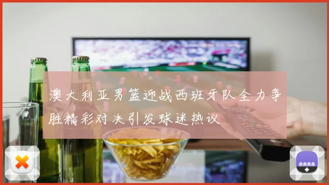 澳大利亚男篮迎战西班牙队全力争胜精彩对决引发球迷热议