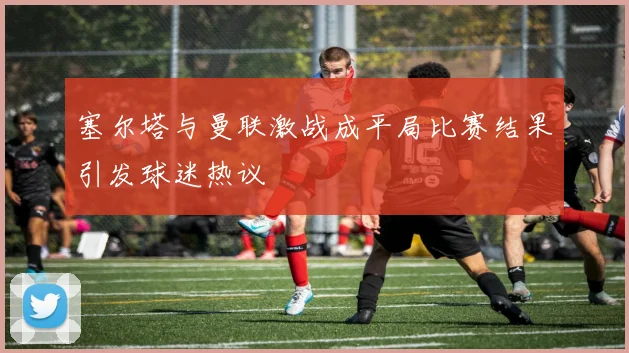 塞尔塔与曼联激战成平局比赛结果引发球迷热议