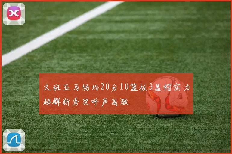 文班亚马场均20分10篮板3盖帽实力超群新秀奖呼声高涨