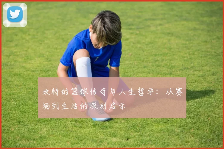 坎特的篮球传奇与人生哲学：从赛场到生活的深刻启示