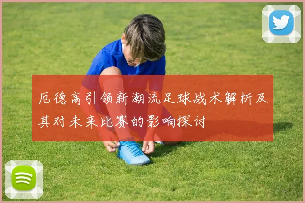 厄德高引领新潮流足球战术解析及其对未来比赛的影响探讨