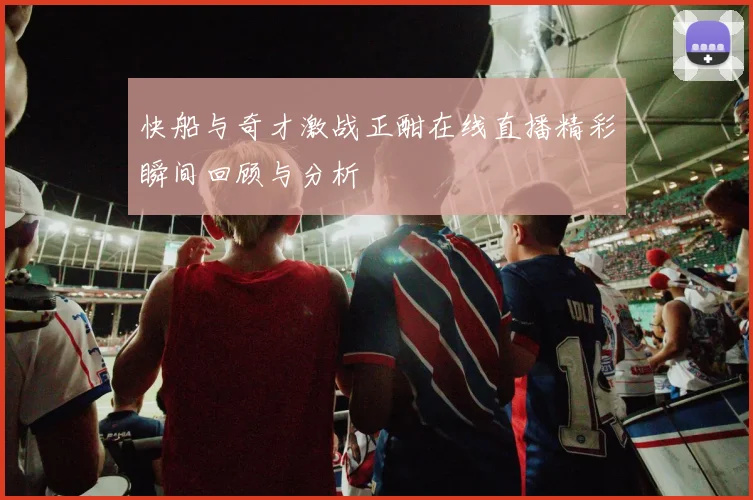 快船与奇才激战正酣在线直播精彩瞬间回顾与分析