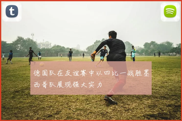 德国队在友谊赛中以四比一战胜墨西哥队展现强大实力