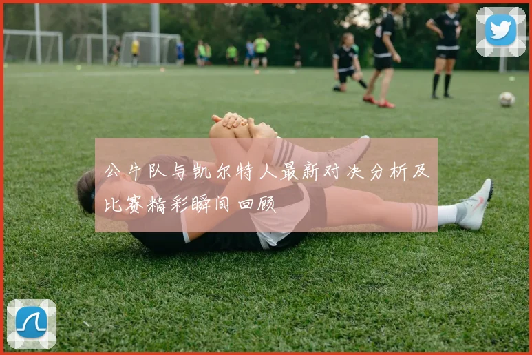 公牛队与凯尔特人最新对决分析及比赛精彩瞬间回顾