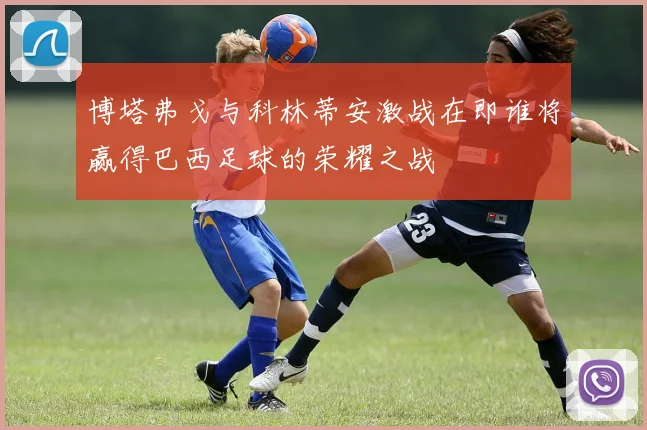 博塔弗戈与科林蒂安激战在即谁将赢得巴西足球的荣耀之战