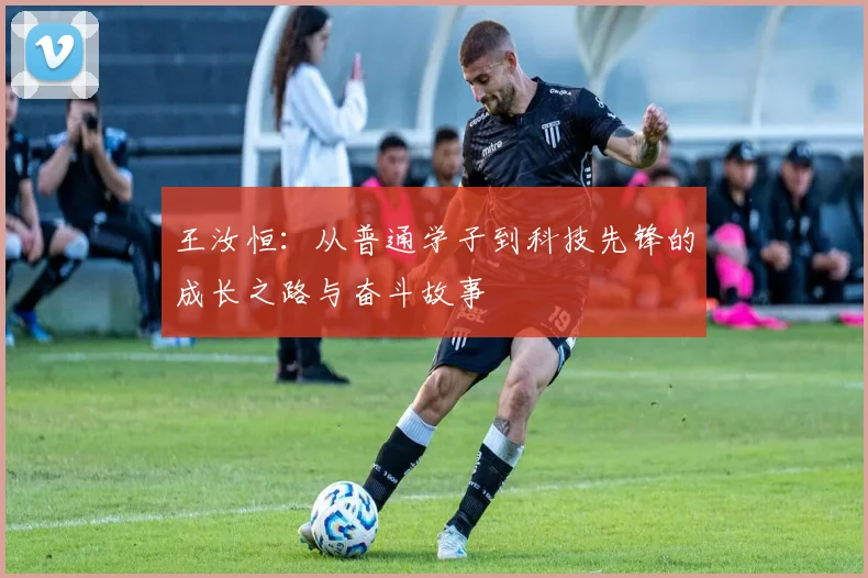 王汝恒：从普通学子到科技先锋的成长之路与奋斗故事