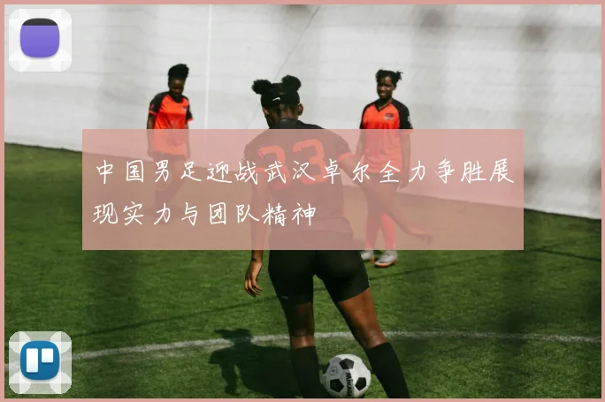 中国男足迎战武汉卓尔全力争胜展现实力与团队精神