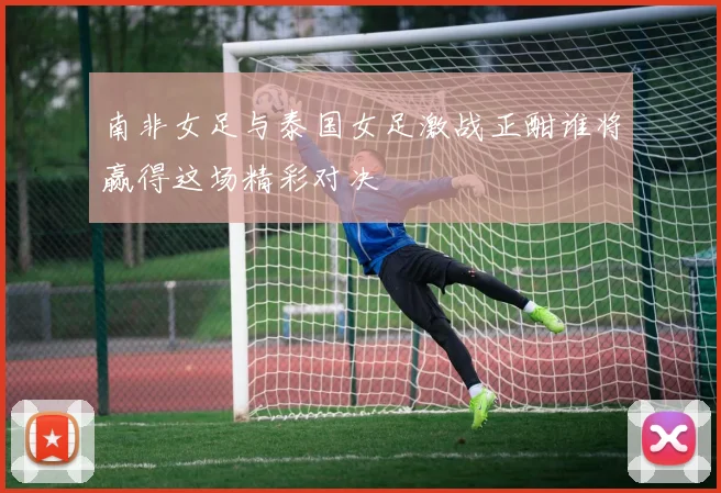 南非女足与泰国女足激战正酣谁将赢得这场精彩对决
