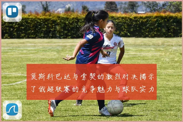 莫斯科巴达与索契的激烈对决揭示了俄超联赛的竞争魅力与球队实力较量