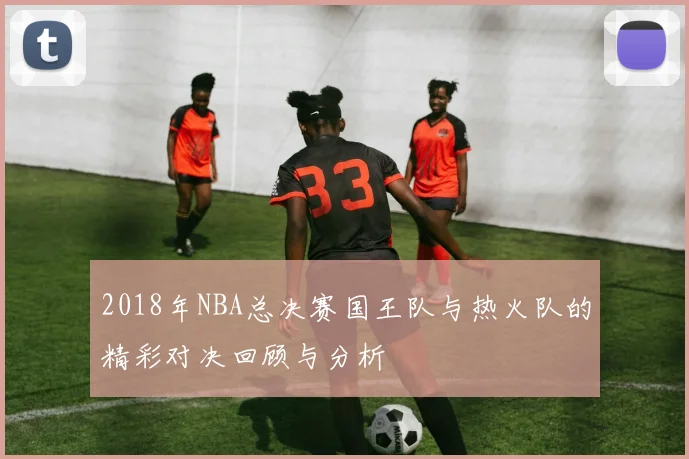 2018年NBA总决赛国王队与热火队的精彩对决回顾与分析