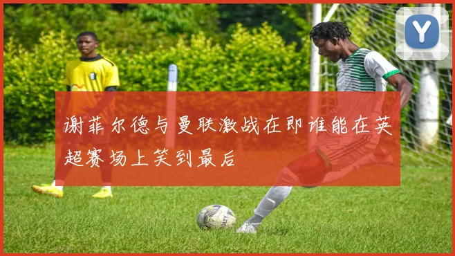 谢菲尔德与曼联激战在即谁能在英超赛场上笑到最后