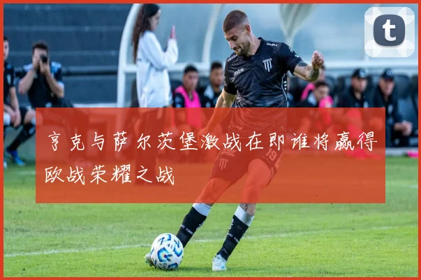 亨克与萨尔茨堡激战在即谁将赢得欧战荣耀之战