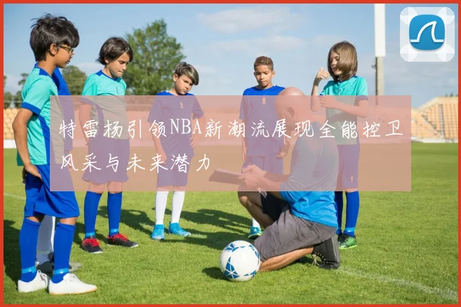 特雷杨引领NBA新潮流展现全能控卫风采与未来潜力