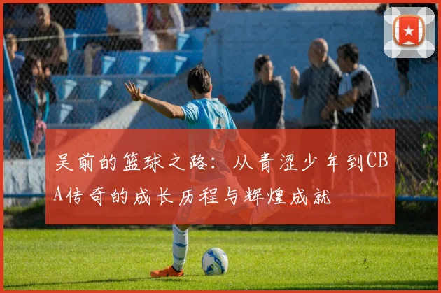 吴前的篮球之路：从青涩少年到CBA传奇的成长历程与辉煌成就
