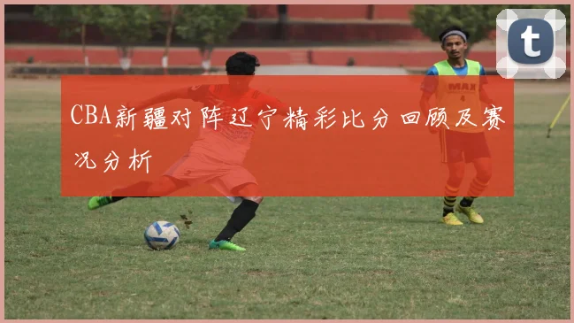 CBA新疆对阵辽宁精彩比分回顾及赛况分析