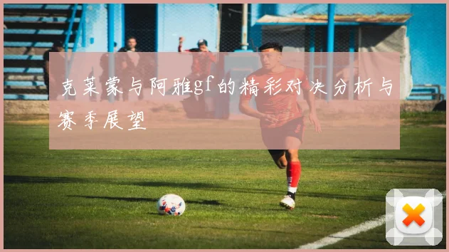 克莱蒙与阿雅gf的精彩对决分析与赛季展望