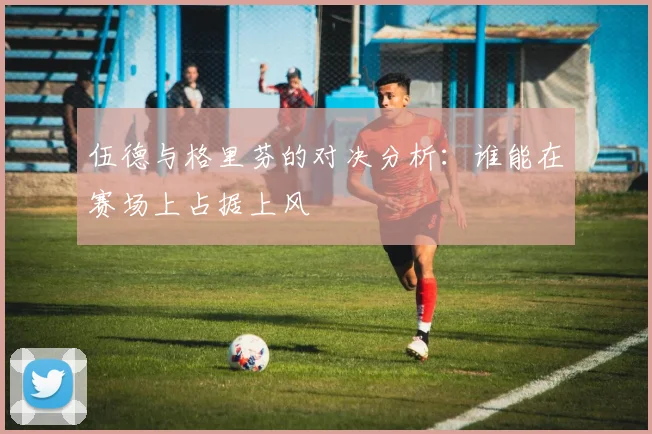 伍德与格里芬的对决分析：谁能在赛场上占据上风