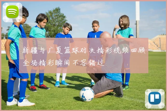 新疆与广夏篮球对决精彩视频回顾全场精彩瞬间不容错过