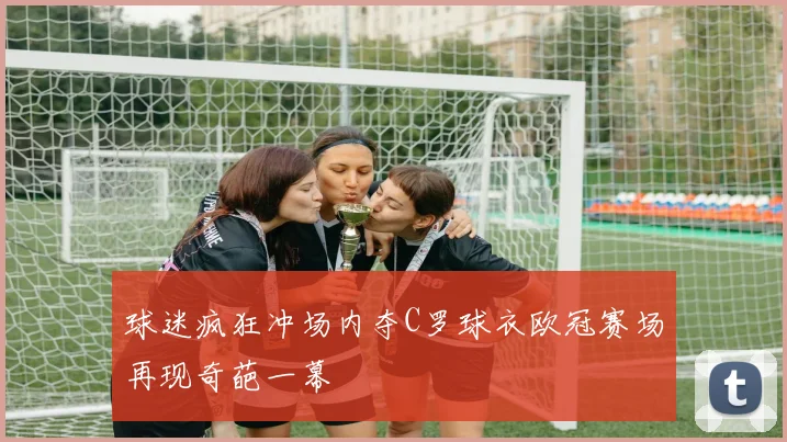 球迷疯狂冲场内夺C罗球衣欧冠赛场再现奇葩一幕