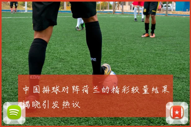 中国排球对阵荷兰的精彩较量结果揭晓引发热议