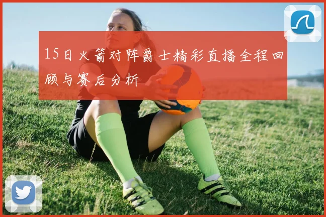 15日火箭对阵爵士精彩直播全程回顾与赛后分析