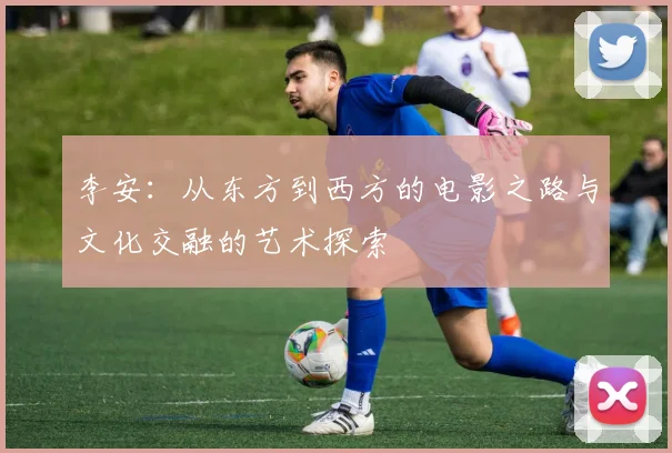 李安：从东方到西方的电影之路与文化交融的艺术探索