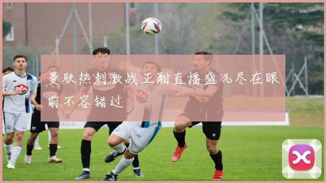 曼联热刺激战正酣直播盛况尽在眼前不容错过