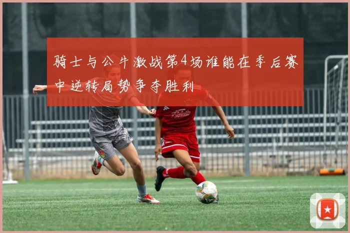 骑士与公牛激战第4场谁能在季后赛中逆转局势争夺胜利