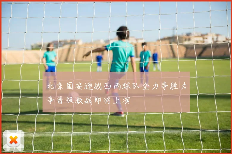 北京国安迎战西丙球队全力争胜力争晋级激战即将上演