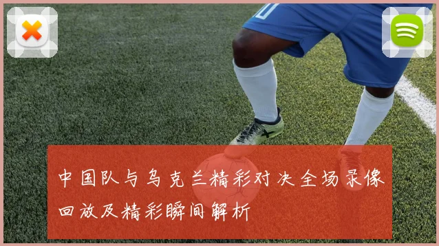 中国队与乌克兰精彩对决全场录像回放及精彩瞬间解析