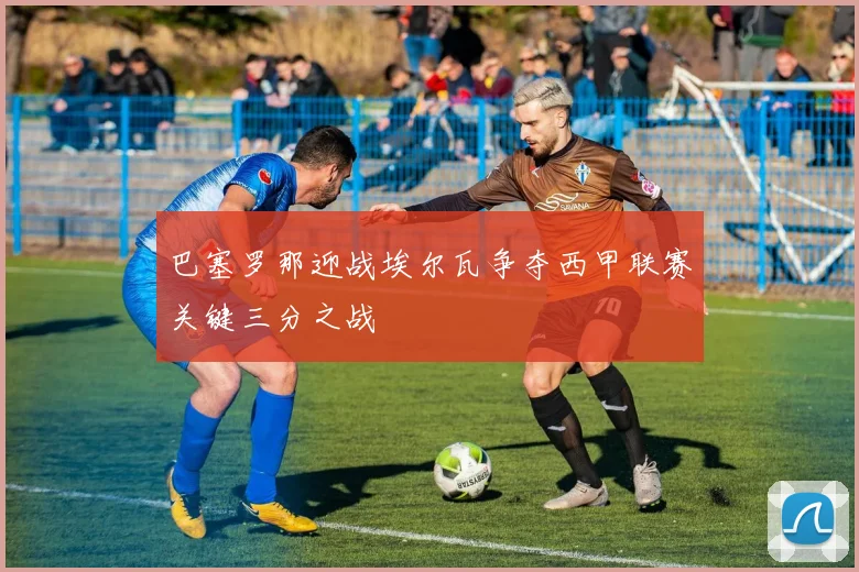 巴塞罗那迎战埃尔瓦争夺西甲联赛关键三分之战