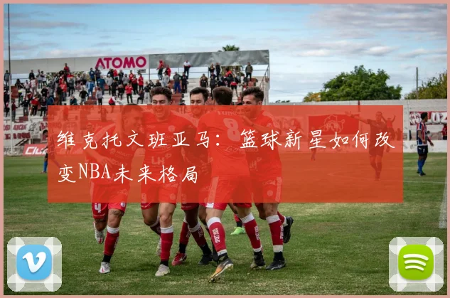 维克托文班亚马：篮球新星如何改变NBA未来格局