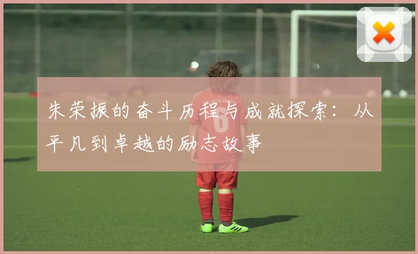 朱荣振的奋斗历程与成就探索：从平凡到卓越的励志故事