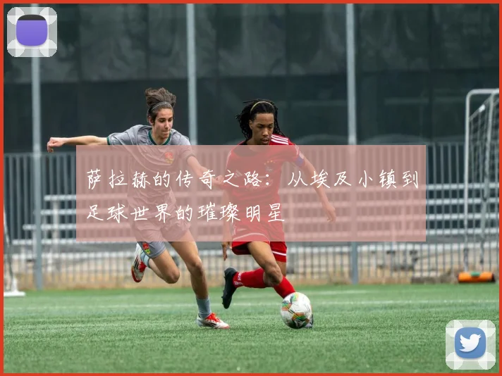 萨拉赫的传奇之路：从埃及小镇到足球世界的璀璨明星
