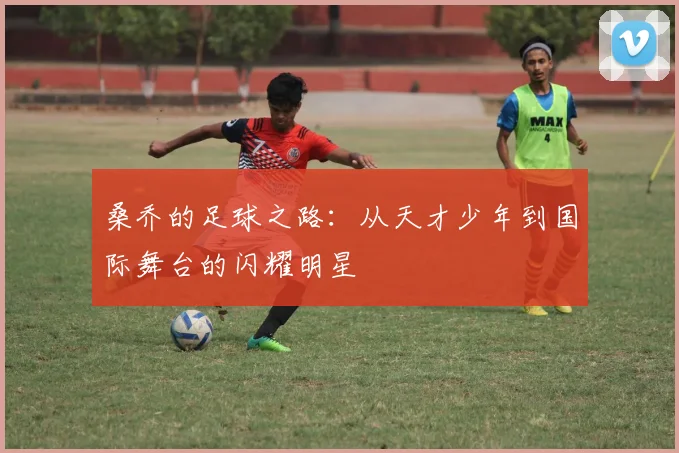 桑乔的足球之路：从天才少年到国际舞台的闪耀明星