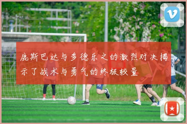 鹿斯巴达与多德乐之的激烈对决揭示了战术与勇气的终极较量