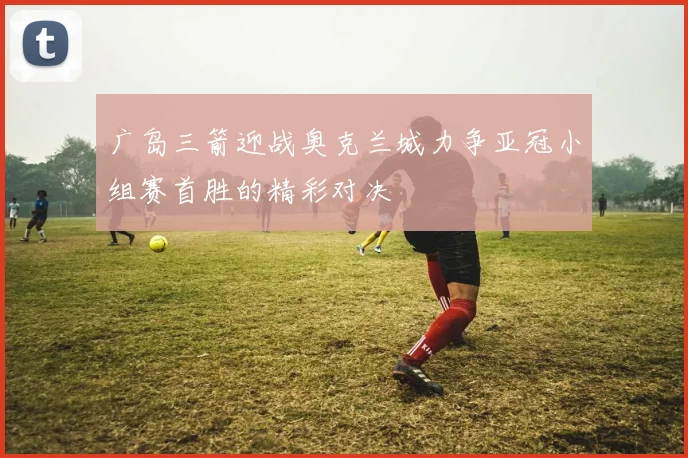 广岛三箭迎战奥克兰城力争亚冠小组赛首胜的精彩对决