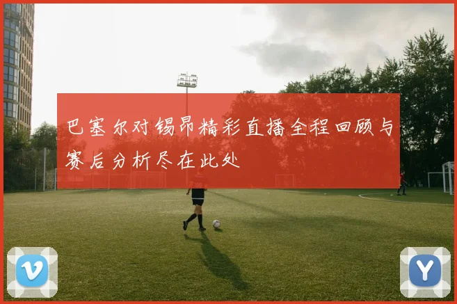 巴塞尔对锡昂精彩直播全程回顾与赛后分析尽在此处