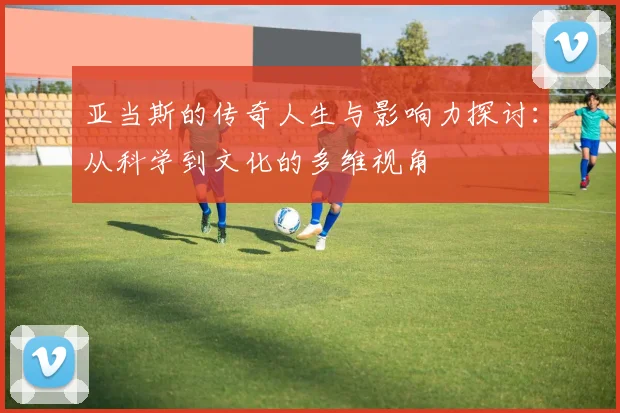 亚当斯的传奇人生与影响力探讨：从科学到文化的多维视角